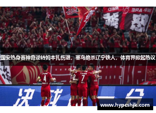 国安热身赛神奇逆转姆本扎伤退，塞鸟绝杀辽宁铁人，体育界掀起热议