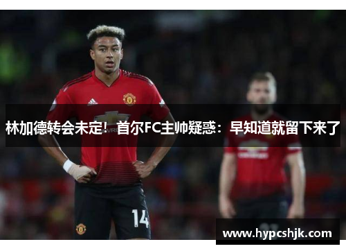 林加德转会未定！首尔FC主帅疑惑：早知道就留下来了